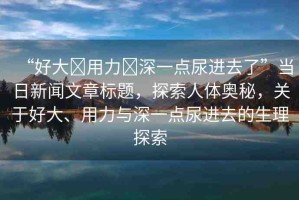 “好大?用力?深一點尿進(jìn)去了”當(dāng)日新聞文章標(biāo)題，探索人體奧秘，關(guān)于好大、用力與深一點尿進(jìn)去的生理探索