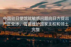 中國駐日使館就敏感問題向日方提出嚴(yán)正交涉，強(qiáng)調(diào)維護(hù)國家主權(quán)和領(lǐng)土完整