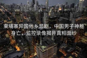 柬埔寨異國他鄉(xiāng)悲劇，中國男子神秘身亡，監(jiān)控錄像揭開真相面紗