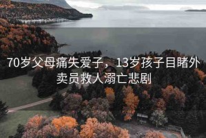 70歲父母痛失愛子，13歲孩子目睹外賣員救人溺亡悲劇