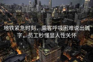 地鐵緊急時刻，乘客呼吸困難說出堿字，員工秒懂顯人性關(guān)懷