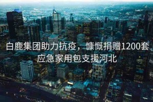 白鹿集團(tuán)助力抗疫，慷慨捐贈1200套應(yīng)急家用包支援河北