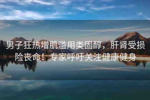 男子狂熱增肌濫用類固醇，肝腎受損險(xiǎn)喪命！專家呼吁關(guān)注健康健身