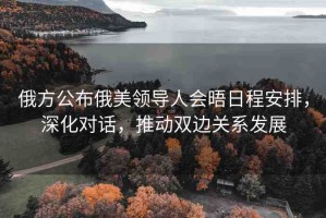 俄方公布俄美領(lǐng)導(dǎo)人會(huì)晤日程安排，深化對(duì)話，推動(dòng)雙邊關(guān)系發(fā)展