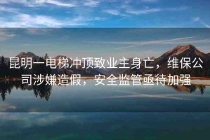 昆明一電梯沖頂致業(yè)主身亡，維保公司涉嫌造假，安全監(jiān)管亟待加強(qiáng)