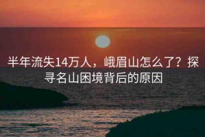 半年流失14萬人，峨眉山怎么了？探尋名山困境背后的原因
