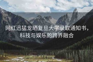 網(wǎng)紅迅猛龍曬復(fù)旦大學(xué)錄取通知書，科技與娛樂的跨界融合