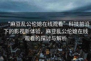 “麻豆亂公倫媳在線觀看”科技前沿下的影視新體驗，麻豆亂公倫媳在線觀看的探討與解析