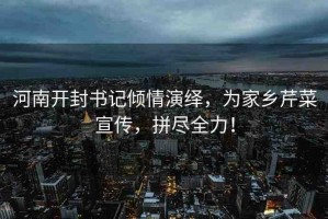 河南開封書記傾情演繹，為家鄉(xiāng)芹菜宣傳，拼盡全力！