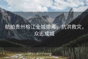 航拍貴州榕江全城撤離，抗洪救災(zāi)，眾志成城