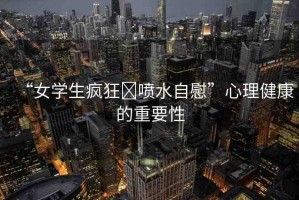 “女學(xué)生瘋狂?噴水自慰”心理健康的重要性