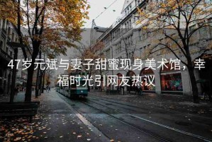 47歲元斌與妻子甜蜜現(xiàn)身美術(shù)館，幸福時(shí)光引網(wǎng)友熱議