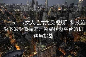 “16—17女人毛片免費視頻”科技前沿下的影像探索，免費視頻平臺的機遇與挑戰(zhàn)