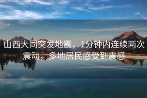 山西大同突發(fā)地震，1分鐘內(nèi)連續(xù)兩次震動(dòng)，多地居民感受到震感