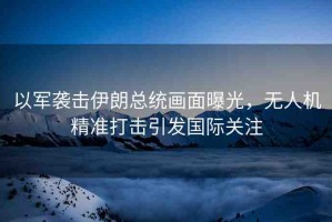 以軍襲擊伊朗總統(tǒng)畫面曝光，無人機(jī)精準(zhǔn)打擊引發(fā)國際關(guān)注