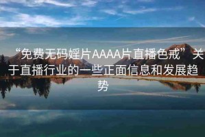 “免費(fèi)無(wú)碼婬片AAAA片直播色戒”關(guān)于直播行業(yè)的一些正面信息和發(fā)展趨勢(shì)