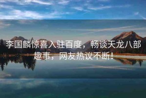 李國麟驚喜入駐百度，暢談天龍八部趣事，網(wǎng)友熱議不斷！