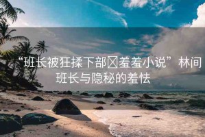 “班長(zhǎng)被狂揉下部?羞羞小說(shuō)”林間班長(zhǎng)與隱秘的羞怯