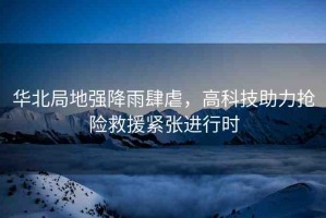 華北局地強(qiáng)降雨肆虐，高科技助力搶險(xiǎn)救援緊張進(jìn)行時(shí)