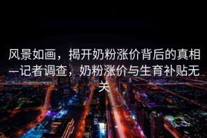 風(fēng)景如畫(huà)，揭開(kāi)奶粉漲價(jià)背后的真相—記者調(diào)查，奶粉漲價(jià)與生育補(bǔ)貼無(wú)關(guān)
