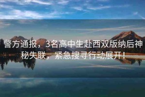警方通報，3名高中生赴西雙版納后神秘失聯(lián)，緊急搜尋行動展開！
