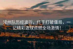 常州隊(duì)歷經(jīng)波折，終于打破僵局，一記精彩進(jìn)球點(diǎn)燃全場(chǎng)激情！