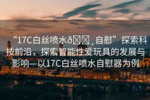 “17C白絲噴水??自慰”探索科技前沿，探索智能性愛玩具的發(fā)展與影響—以17C白絲噴水自慰器為例
