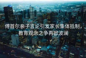 傅首爾親子言論引發(fā)家長集體抵制，教育觀念之爭再掀波瀾