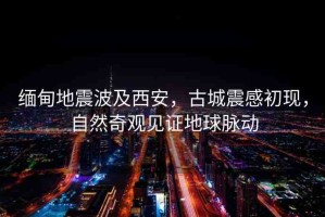 緬甸地震波及西安，古城震感初現(xiàn)，自然奇觀見(jiàn)證地球脈動(dòng)