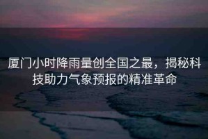 廈門(mén)小時(shí)降雨量創(chuàng)全國(guó)之最，揭秘科技助力氣象預(yù)報(bào)的精準(zhǔn)革命