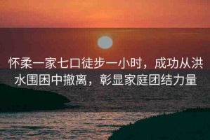 懷柔一家七口徒步一小時，成功從洪水圍困中撤離，彰顯家庭團結力量