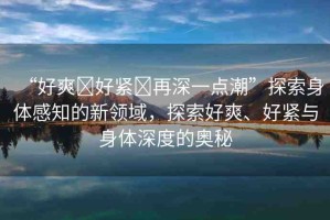 “好爽?好緊?再深一點潮”探索身體感知的新領(lǐng)域，探索好爽、好緊與身體深度的奧秘