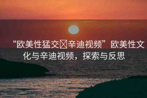 “歐美性猛交?辛迪視頻”歐美性文化與辛迪視頻，探索與反思