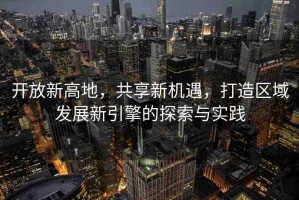 開放新高地，共享新機(jī)遇，打造區(qū)域發(fā)展新引擎的探索與實踐