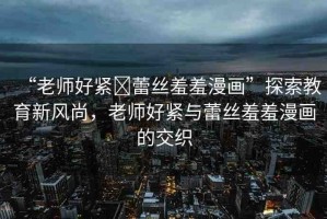 “老師好緊?蕾絲羞羞漫畫(huà)”探索教育新風(fēng)尚，老師好緊與蕾絲羞羞漫畫(huà)的交織