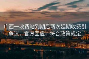 廣西一收費站到期后兩次延期收費引爭議，官方回應(yīng)，符合政策規(guī)定