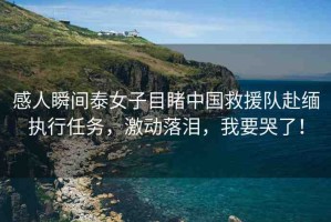 感人瞬間泰女子目睹中國(guó)救援隊(duì)赴緬執(zhí)行任務(wù)，激動(dòng)落淚，我要哭了！