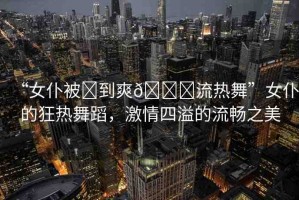 “女仆被?到爽??流熱舞”女仆的狂熱舞蹈，激情四溢的流暢之美