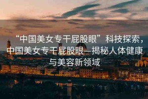 “中國(guó)美女專干屁股眼”科技探索，中國(guó)美女專干屁股眼—揭秘人體健康與美容新領(lǐng)域
