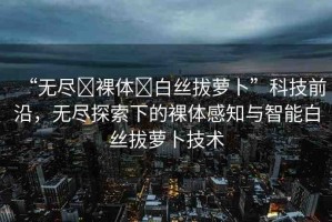 “無盡?裸體?白絲拔蘿卜”科技前沿，無盡探索下的裸體感知與智能白絲拔蘿卜技術