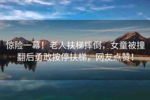 驚險(xiǎn)一幕！老人扶梯摔倒，女童被撞翻后勇敢按停扶梯，網(wǎng)友點(diǎn)贊！