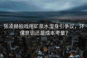 張凌赫拍戲用礦泉水濕身引爭(zhēng)議，環(huán)保意識(shí)還是成本考量？