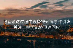 記者采訪過程中設(shè)備被砸碎事件引發(fā)關(guān)注，中國(guó)記協(xié)迅速回應(yīng)