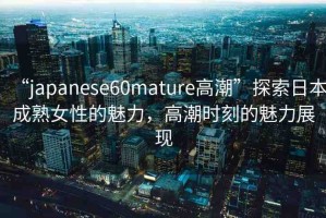 “japanese60mature高潮”探索日本成熟女性的魅力，高潮時刻的魅力展現(xiàn)