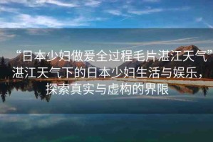 “日本少婦做爰全過程毛片湛江天氣”湛江天氣下的日本少婦生活與娛樂，探索真實(shí)與虛構(gòu)的界限