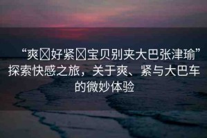 “爽?好緊?寶貝別夾大巴張津瑜”探索快感之旅，關(guān)于爽、緊與大巴車的微妙體驗