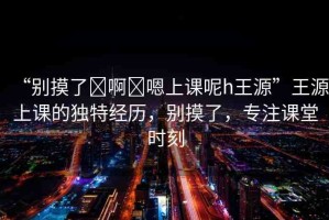 “別摸了?啊?嗯上課呢h王源”王源上課的獨(dú)特經(jīng)歷，別摸了，專注課堂時(shí)刻