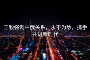 王毅強(qiáng)調(diào)中俄關(guān)系，永不為敵，攜手共進(jìn)新時(shí)代