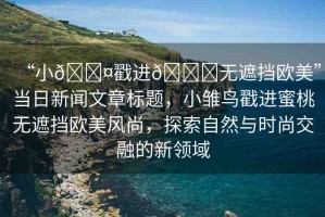 “小??戳進(jìn)??無遮擋歐美”當(dāng)日新聞文章標(biāo)題，小雛鳥戳進(jìn)蜜桃無遮擋歐美風(fēng)尚，探索自然與時(shí)尚交融的新領(lǐng)域