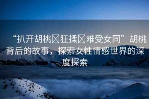 “扒開胡桃?狂揉?難受女同”胡桃背后的故事，探索女性情感世界的深度探索